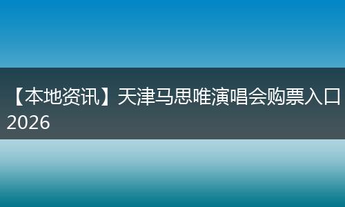 【本地资讯】天津马思唯演唱会购票入口2026