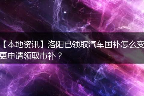 【本地资讯】洛阳已领取汽车国补怎么变更申请领取市补？