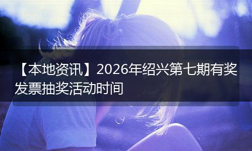 【本地资讯】2026年绍兴第七期有奖发票抽奖活动时间
