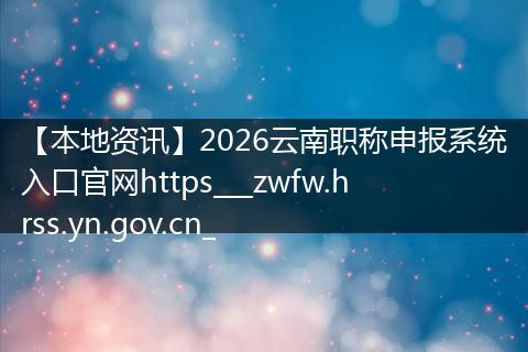 【本地资讯】2026云南职称申报系统入口官网https___zwfw.hrss.yn.gov.cn_