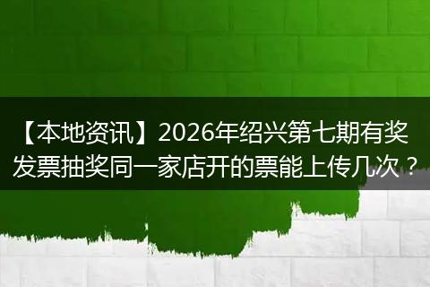 【本地资讯】2026年绍兴第七期有奖发票抽奖同一家店开的票能上传几次？