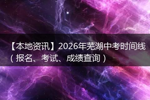 【本地资讯】2026年芜湖中考时间线（报名、考试、成绩查询）