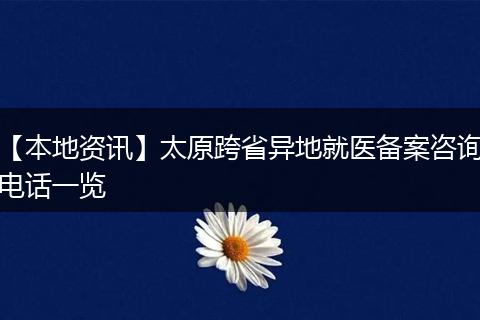【本地资讯】太原跨省异地就医备案咨询电话一览