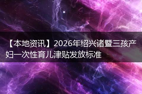 【本地资讯】2026年绍兴诸暨三孩产妇一次性育儿津贴发放标准