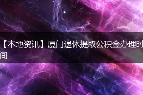 【本地资讯】厦门退休提取公积金办理时间