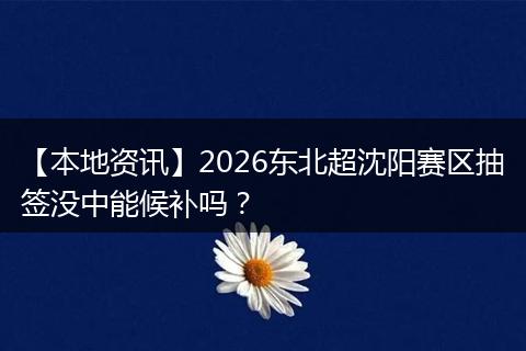【本地资讯】2026东北超沈阳赛区抽签没中能候补吗？