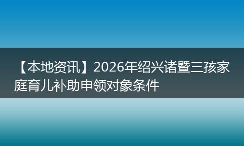 【本地资讯】2026年绍兴诸暨三孩家庭育儿补助申领对象条件