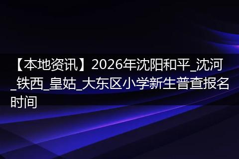 【本地资讯】2026年沈阳和平_沈河_铁西_皇姑_大东区小学新生普查报名时间
