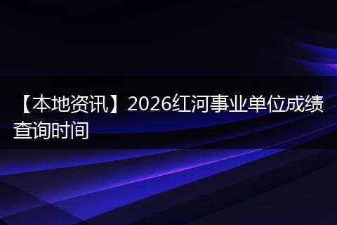 【本地资讯】2026红河事业单位成绩查询时间