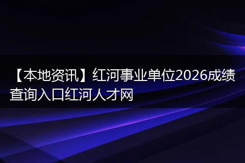 【本地资讯】红河事业单位2026成绩查询入口红河人才网