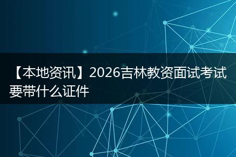 【本地资讯】2026吉林教资面试考试要带什么证件