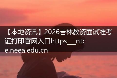 【本地资讯】2026吉林教资面试准考证打印官网入口https___ntce.neea.edu.cn