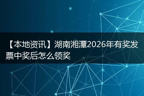 【本地资讯】湖南湘潭2026年有奖发票中奖后怎么领奖