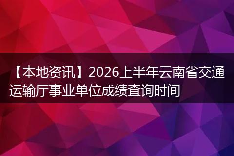 【本地资讯】2026上半年云南省交通运输厅事业单位成绩查询时间