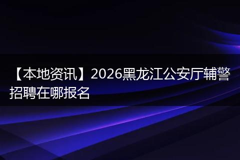 【本地资讯】2026黑龙江公安厅辅警招聘在哪报名