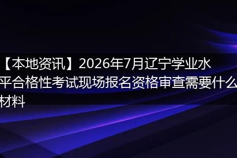 【本地资讯】2026年7月辽宁学业水平合格性考试现场报名资格审查需要什么材料