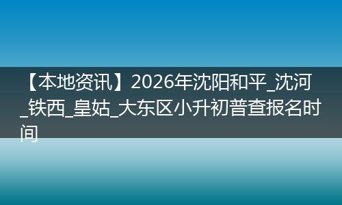 【本地资讯】2026年沈阳和平_沈河_铁西_皇姑_大东区小升初普查报名时间
