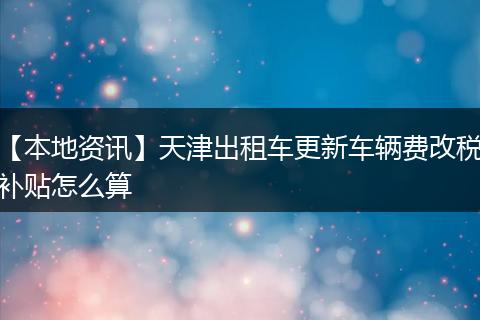 【本地资讯】天津出租车更新车辆费改税补贴怎么算