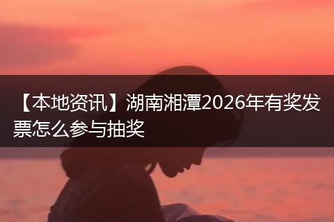 【本地资讯】湖南湘潭2026年有奖发票怎么参与抽奖