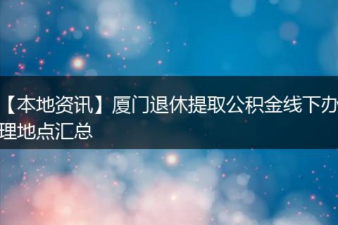 【本地资讯】厦门退休提取公积金线下办理地点汇总