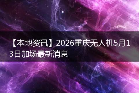 【本地资讯】2026重庆无人机5月13日加场最新消息