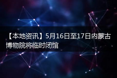 【本地资讯】5月16日至17日内蒙古博物院将临时闭馆