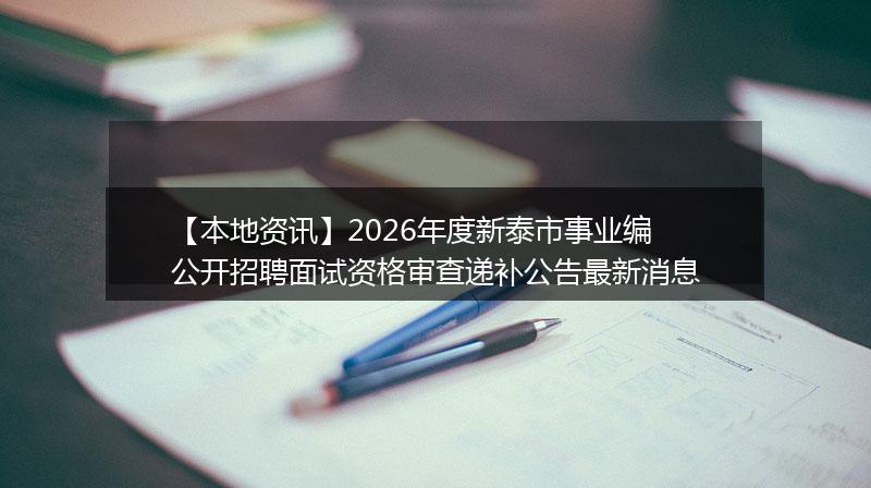 【本地资讯】2026年度新泰市事业编公开招聘面试资格审查递补公告最新消息
