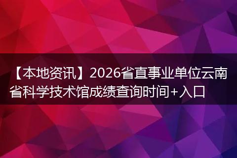 【本地资讯】2026省直事业单位云南省科学技术馆成绩查询时间+入口