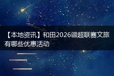 【本地资讯】和田2026疆超联赛文旅有哪些优惠活动