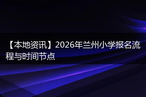 【本地资讯】2026年兰州小学报名流程与时间节点