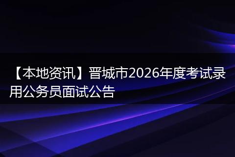 【本地资讯】晋城市2026年度考试录用公务员面试公告