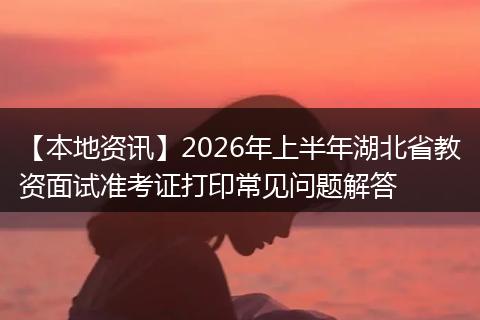 【本地资讯】2026年上半年湖北省教资面试准考证打印常见问题解答