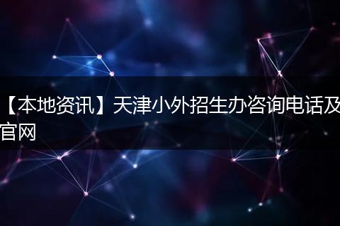 【本地资讯】天津小外招生办咨询电话及官网