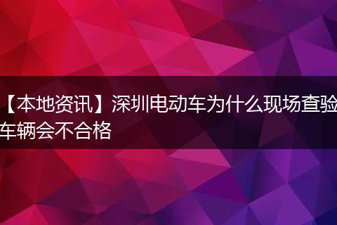 【本地资讯】深圳电动车为什么现场查验车辆会不合格