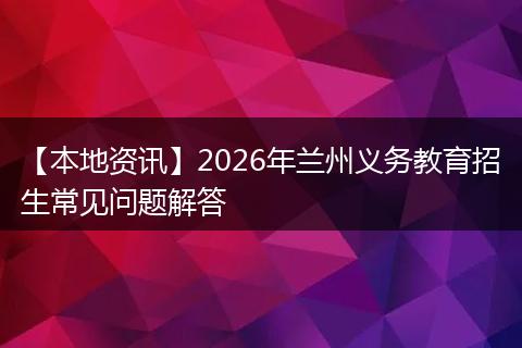 【本地资讯】2026年兰州义务教育招生常见问题解答