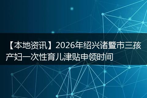 【本地资讯】2026年绍兴诸暨市三孩产妇一次性育儿津贴申领时间
