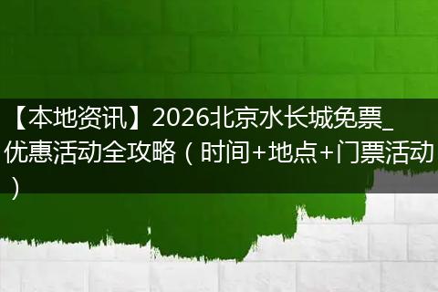 【本地资讯】2026北京水长城免票_优惠活动全攻略（时间+地点+门票活动）