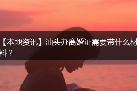 【本地资讯】汕头办离婚证需要带什么材料？