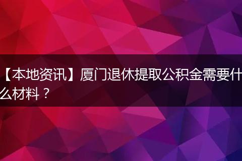 【本地资讯】厦门退休提取公积金需要什么材料？
