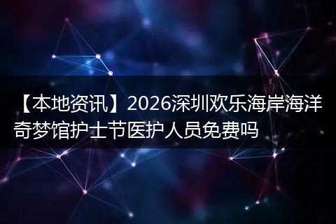 【本地资讯】2026深圳欢乐海岸海洋奇梦馆护士节医护人员免费吗