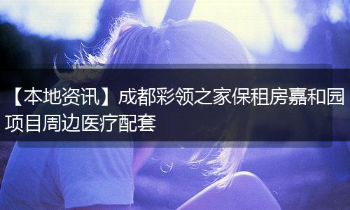 【本地资讯】成都彩领之家保租房嘉和园项目周边医疗配套