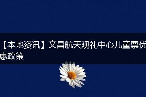 【本地资讯】文昌航天观礼中心儿童票优惠政策