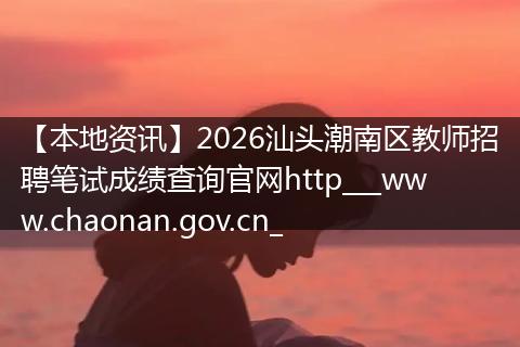 【本地资讯】2026汕头潮南区教师招聘笔试成绩查询官网http___www.chaonan.gov.cn_
