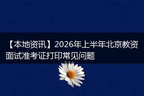 【本地资讯】2026年上半年北京教资面试准考证打印常见问题