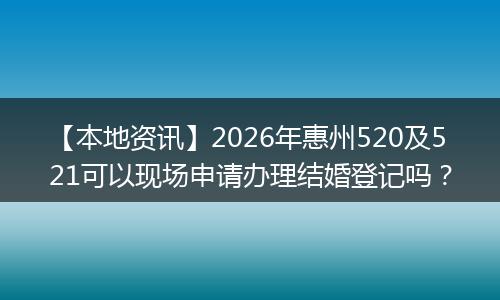 【本地资讯】2026年惠州520及521可以现场申请办理结婚登记吗？