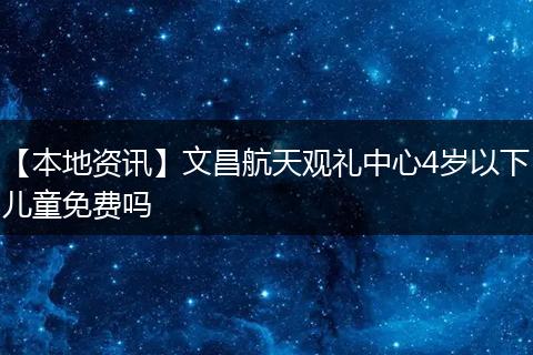 【本地资讯】文昌航天观礼中心4岁以下儿童免费吗