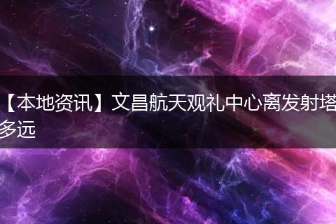 【本地资讯】文昌航天观礼中心离发射塔多远