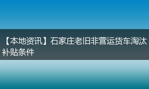 【本地资讯】石家庄老旧非营运货车淘汰补贴条件