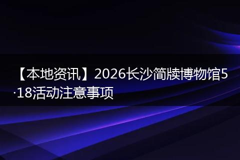 【本地资讯】2026长沙简牍博物馆5·18活动注意事项
