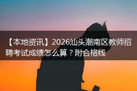 【本地资讯】2026汕头潮南区教师招聘考试成绩怎么算？附合格线